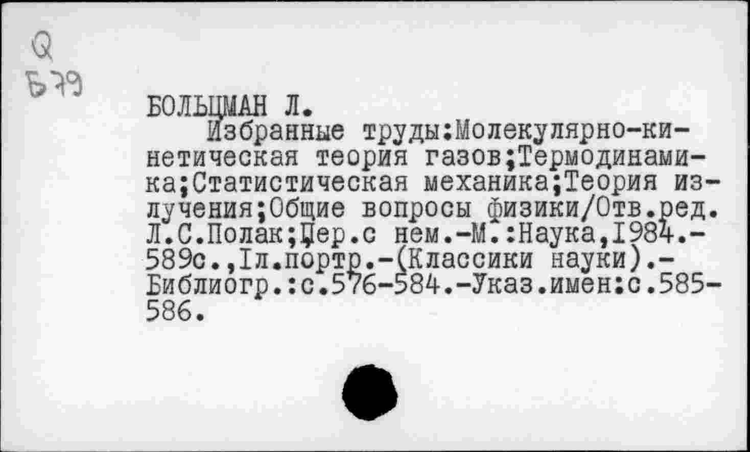 ﻿а
БОЛЬЦМАН Л.
Избранные трудыМолекулярно-кинетическая теория газов;Термодинами-ка;Статистическая механика;Теория излучения; Общие вопросы физики/Отв.ред. Л.С.Полак;Цер.с нем.-М.:Наука,1984.-589с.,1л.порто.-(Классики науки).-Библиогр.:с.576-584.-Указ.имен;с.585-586.